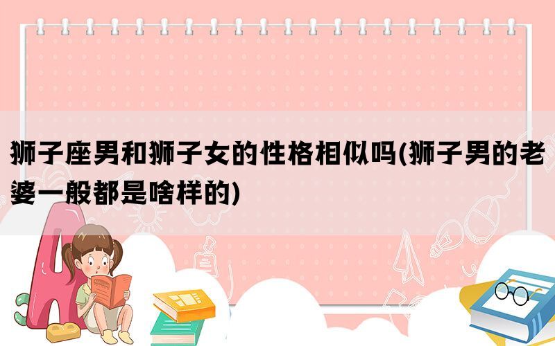 狮子座男和狮子女的性格相似吗(狮子男的老婆一般都是啥样的)