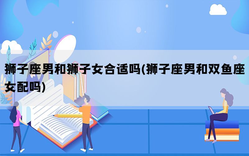 狮子座男和狮子女合适吗(狮子座男和双鱼座女配吗)