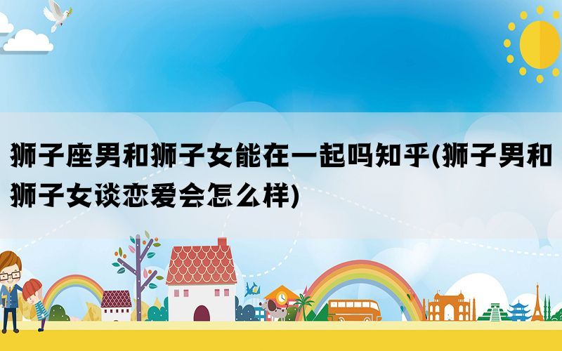 狮子座男和狮子女能在一起吗知乎(狮子男和狮子女谈恋爱会怎么样)