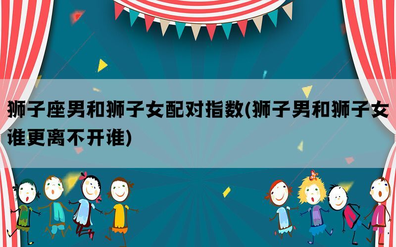 狮子座男和狮子女配对指数(狮子男和狮子女谁更离不开谁)