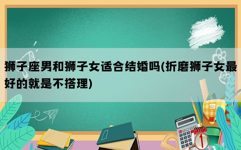 狮子座男和狮子女适合结婚吗(折磨狮子女最好的就是不搭理)