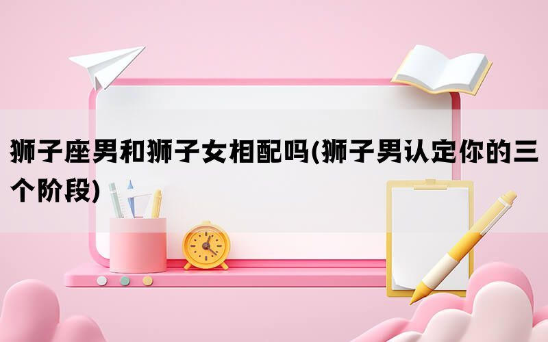 狮子座男和狮子女相配吗(狮子男认定你的三个阶段)