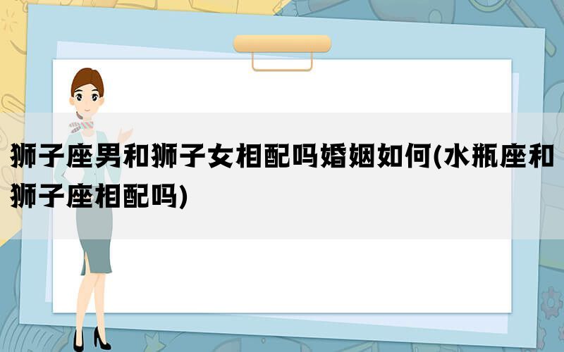 狮子座男和狮子女相配吗婚姻如何(水瓶座和狮子座相配吗)