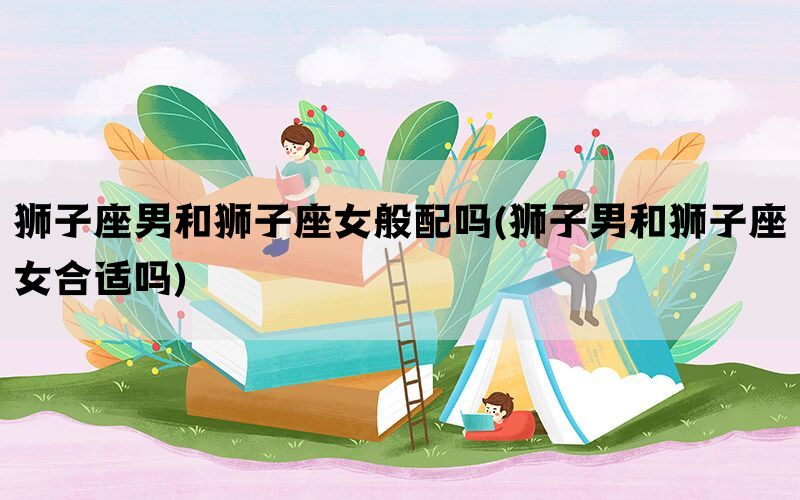 狮子座男和狮子座女般配吗(狮子男和狮子座女合适吗)