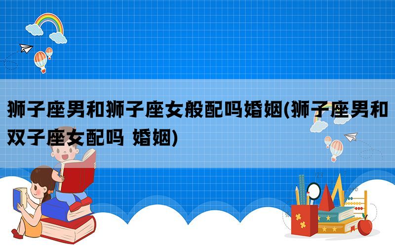 狮子座男和狮子座女般配吗婚姻(狮子座男和双子座女配吗 婚姻)