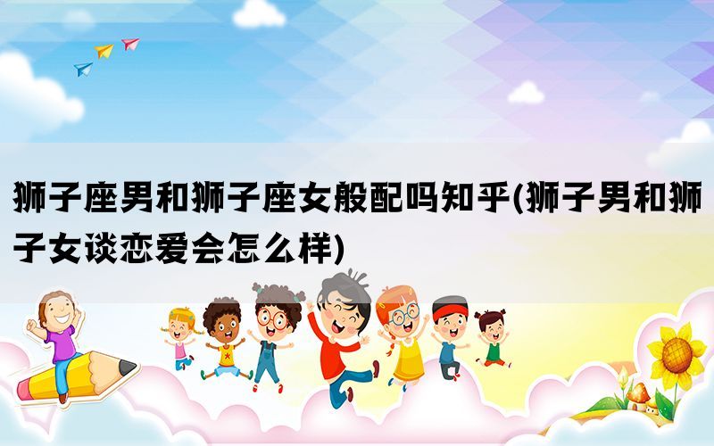 狮子座男和狮子座女般配吗知乎(狮子男和狮子女谈恋爱会怎么样)