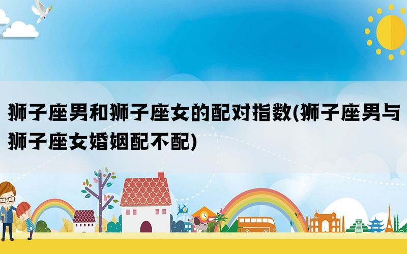 狮子座男和狮子座女的配对指数(狮子座男与狮子座女婚姻配不配)