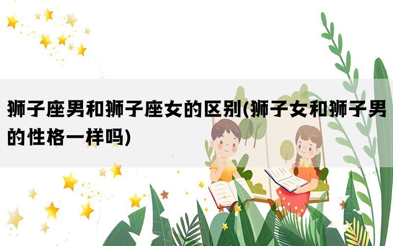 狮子座男和狮子座女的区别(狮子女和狮子男的性格一样吗)