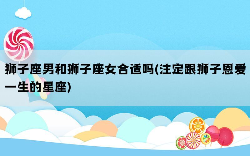 狮子座男和狮子座女合适吗(注定跟狮子恩爱一生的星座)