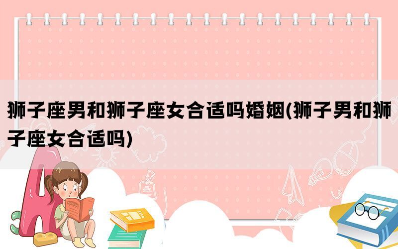 狮子座男和狮子座女合适吗婚姻(狮子男和狮子座女合适吗)