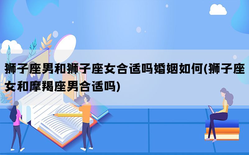 狮子座男和狮子座女合适吗婚姻如何(狮子座女和摩羯座男合适吗)