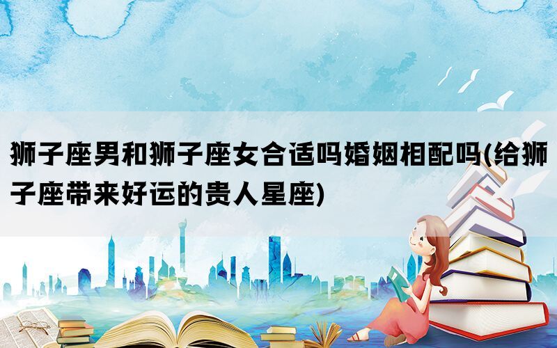 狮子座男和狮子座女合适吗婚姻相配吗(给狮子座带来好运的贵人星座)