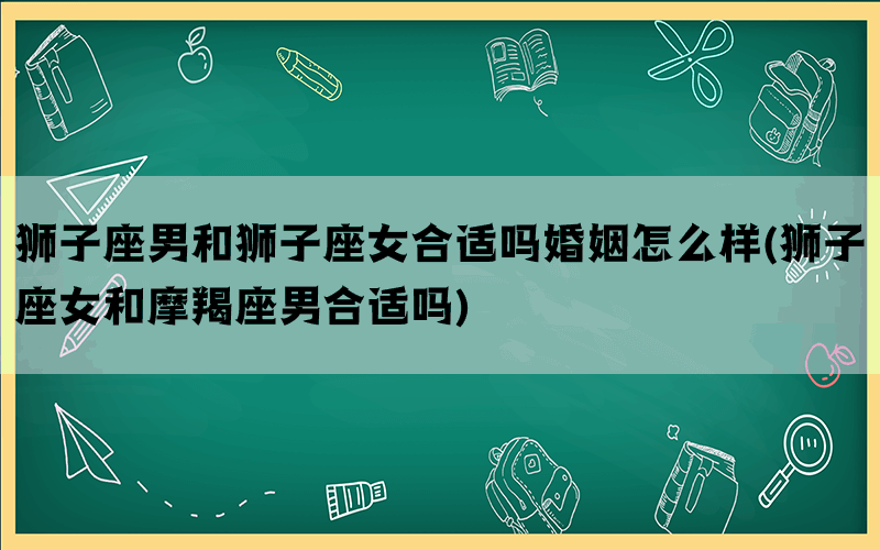 狮子座男和狮子座女合适吗婚姻怎么样(狮子座女和摩羯座男合适吗)