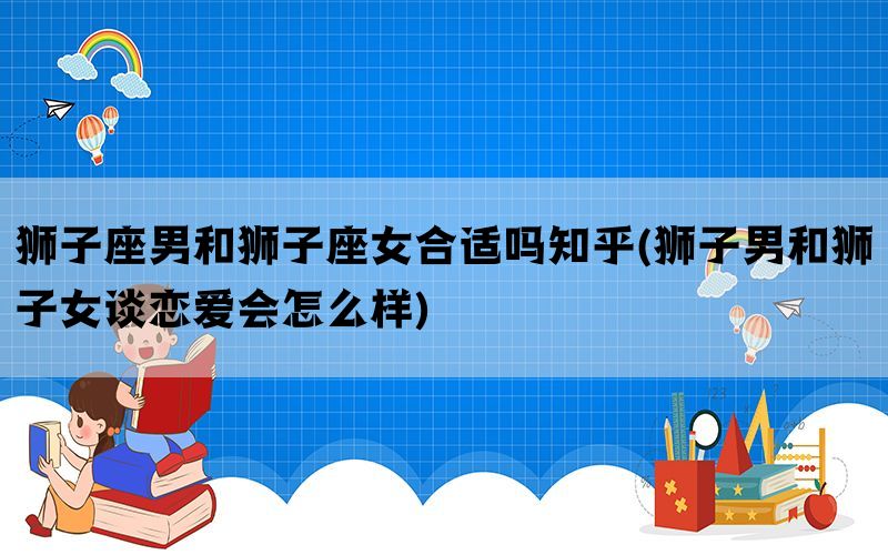 狮子座男和狮子座女合适吗知乎(狮子男和狮子女谈恋爱会怎么样)