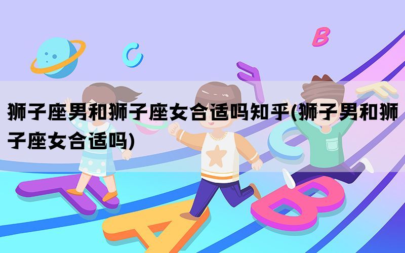 狮子座男和狮子座女合适吗知乎(狮子男和狮子座女合适吗)