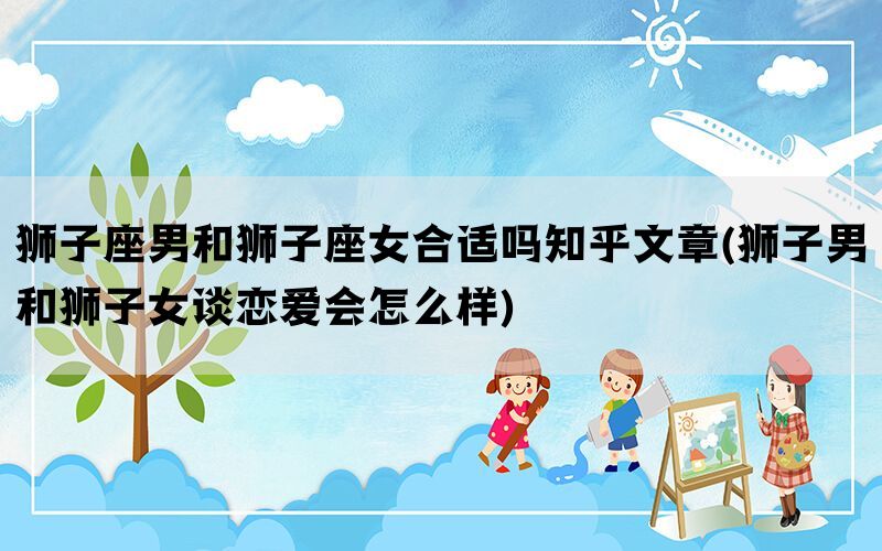 狮子座男和狮子座女合适吗知乎文章(狮子男和狮子女谈恋爱会怎么样)