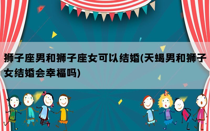 狮子座男和狮子座女可以结婚(天蝎男和狮子女结婚会幸福吗)