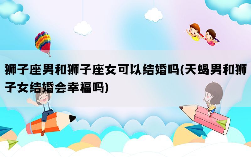 狮子座男和狮子座女可以结婚吗(天蝎男和狮子女结婚会幸福吗)