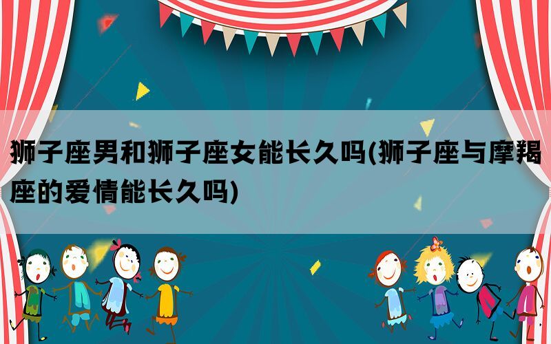 狮子座男和狮子座女能长久吗(狮子座与摩羯座的爱情能长久吗)
