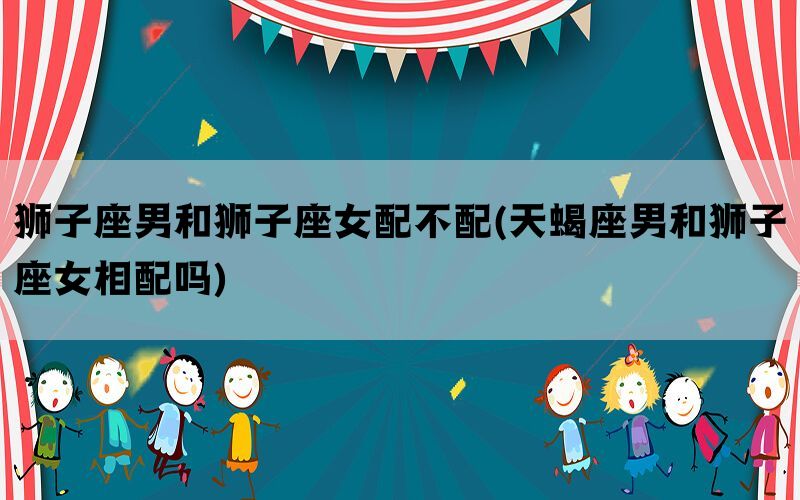 狮子座男和狮子座女配不配(天蝎座男和狮子座女相配吗)
