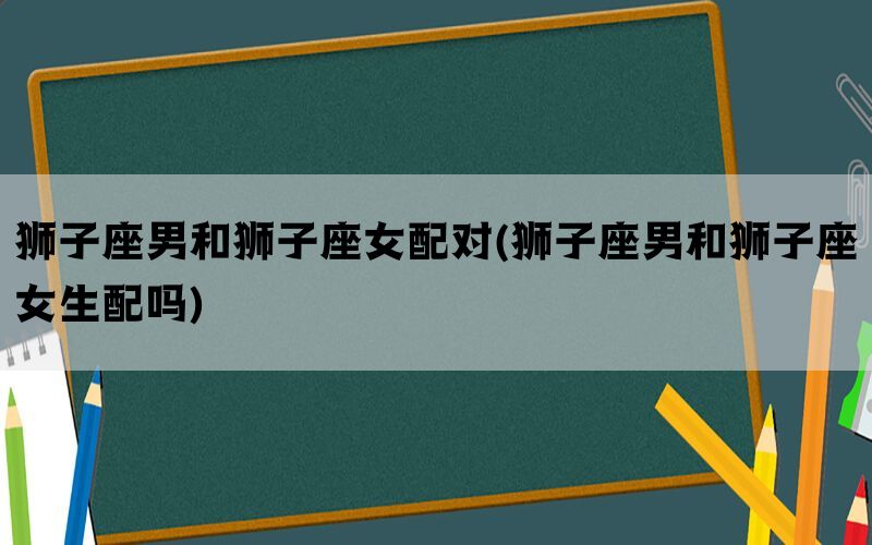 狮子座男和狮子座女配对(狮子座男和狮子座女生配吗)
