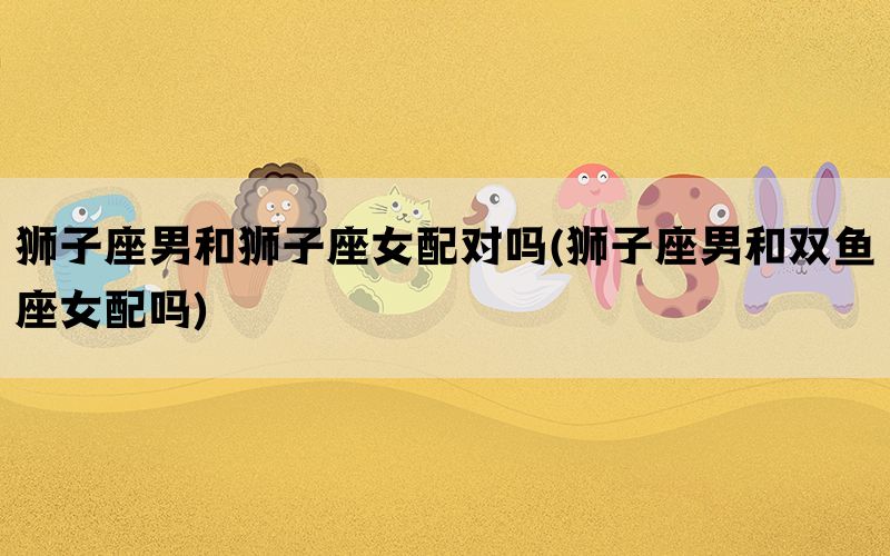 狮子座男和狮子座女配对吗(狮子座男和双鱼座女配吗)