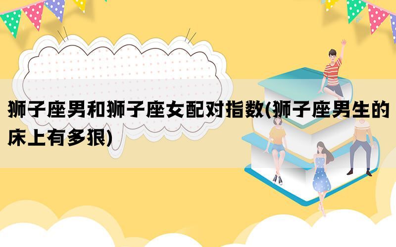 狮子座男和狮子座女配对指数(狮子座男生的床上有多狠)