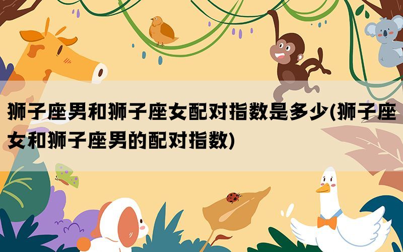 狮子座男和狮子座女配对指数是多少(狮子座女和狮子座男的配对指数)