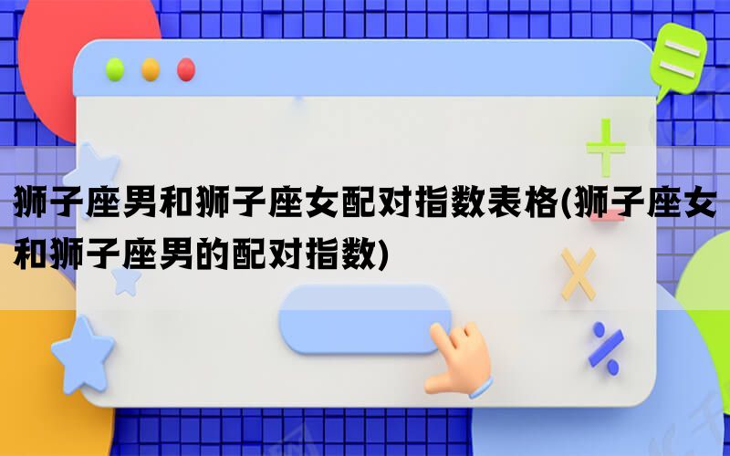 狮子座男和狮子座女配对指数表格(狮子座女和狮子座男的配对指数)