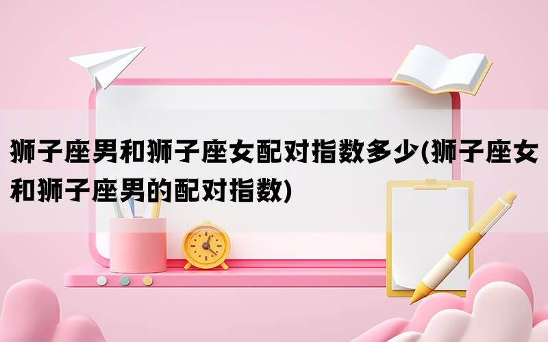 狮子座男和狮子座女配对指数多少(狮子座女和狮子座男的配对指数)