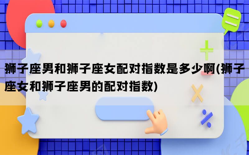 狮子座男和狮子座女配对指数是多少啊(狮子座女和狮子座男的配对指数)(图1)