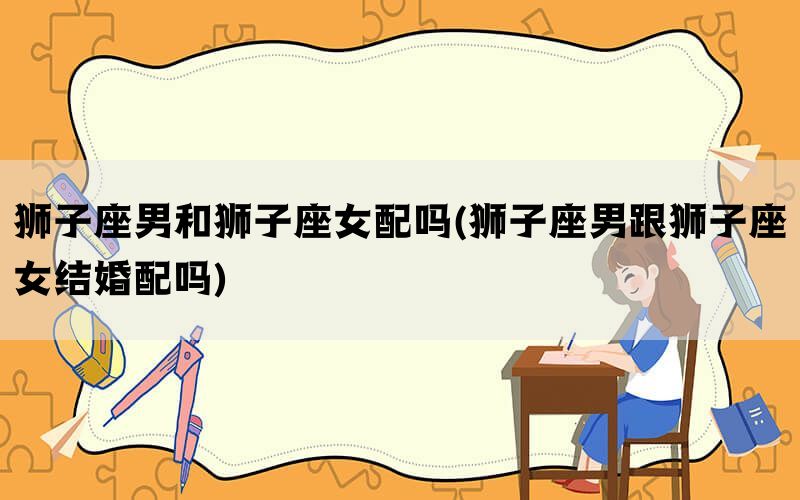 狮子座男和狮子座女配吗(狮子座男跟狮子座女结婚配吗)(图1)