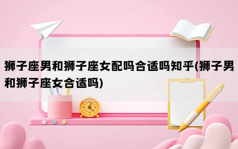 狮子座男和狮子座女配吗合适吗知乎(狮子男和狮子座女合适吗)(图1)