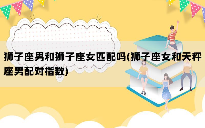 狮子座男和狮子座女匹配吗(狮子座女和天秤座男配对指数)(图1)