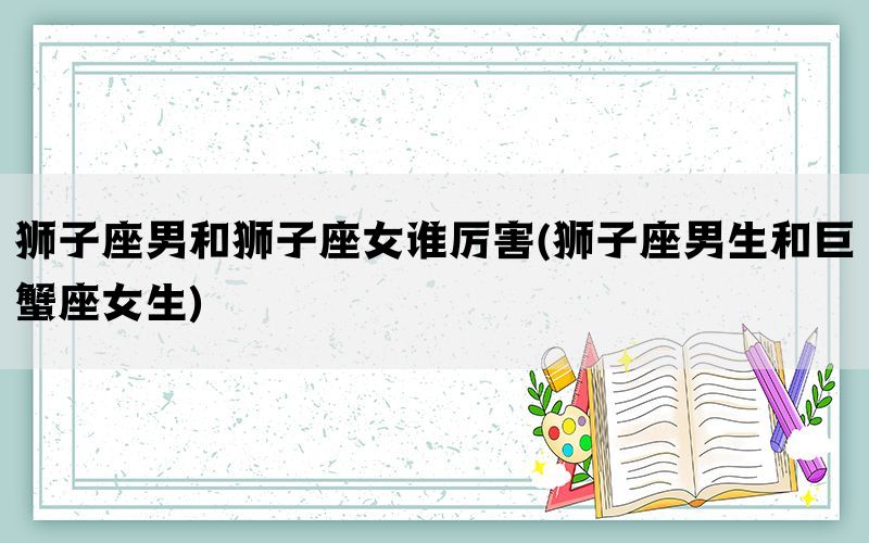 狮子座男和狮子座女谁厉害(狮子座男生和巨蟹座女生)(图1)