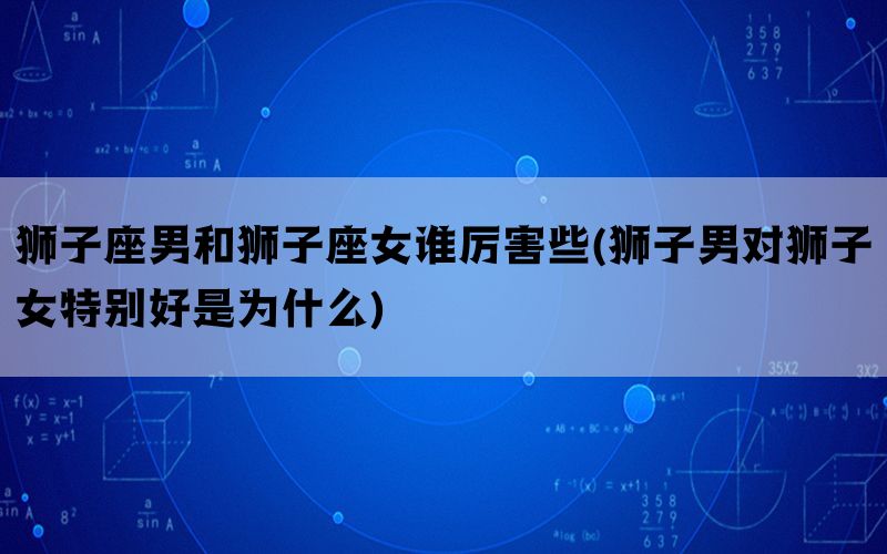 狮子座男和狮子座女谁厉害些(狮子男对狮子女特别好是为什么)(图1)