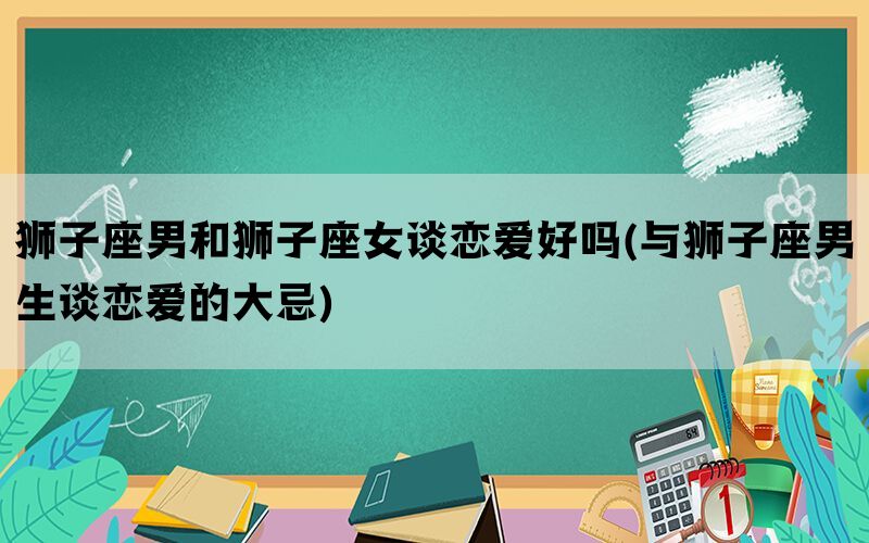 狮子座男和狮子座女谈恋爱好吗(与狮子座男生谈恋爱的大忌)(图1)
