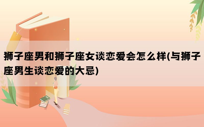 狮子座男和狮子座女谈恋爱会怎么样(与狮子座男生谈恋爱的大忌)(图1)