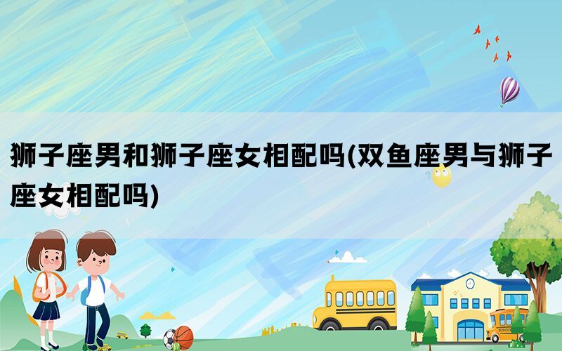 狮子座男和狮子座女相配吗(双鱼座男与狮子座女相配吗)(图1)