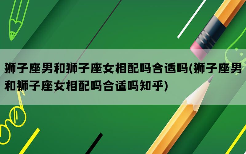 狮子座男和狮子座女相配吗合适吗(狮子座男和狮子座女相配吗合适吗知乎)(图1)