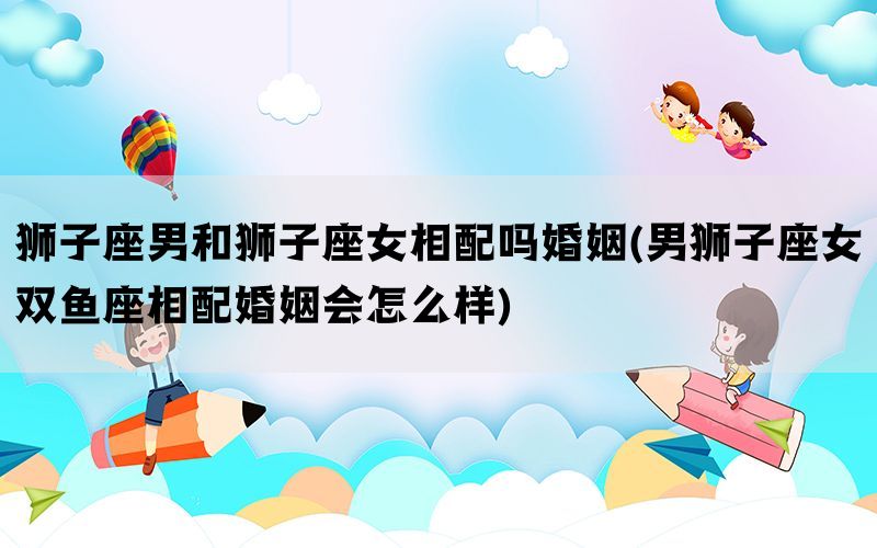 狮子座男和狮子座女相配吗婚姻(男狮子座女双鱼座相配婚姻会怎么样)(图1)