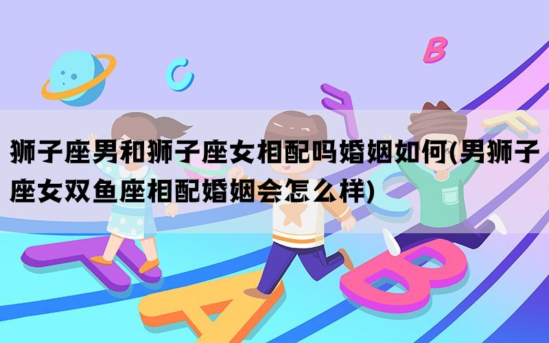 狮子座男和狮子座女相配吗婚姻如何(男狮子座女双鱼座相配婚姻会怎么样)(图1)