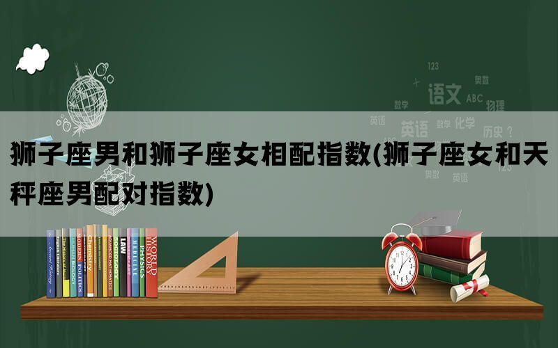 狮子座男和狮子座女相配指数(狮子座女和天秤座男配对指数)(图1)