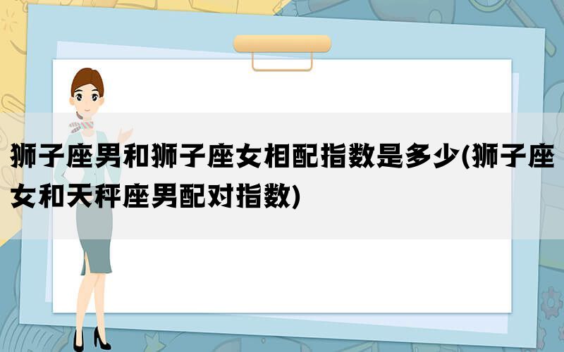 狮子座男和狮子座女相配指数是多少(狮子座女和天秤座男配对指数)(图1)