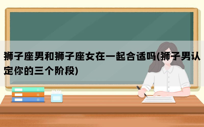 狮子座男和狮子座女在一起合适吗(狮子男认定你的三个阶段)