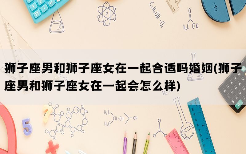 狮子座男和狮子座女在一起合适吗婚姻(狮子座男和狮子座女在一起会怎么样)