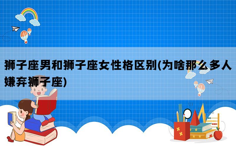 狮子座男和狮子座女性格区别(为啥那么多人嫌弃狮子座)