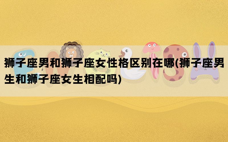狮子座男和狮子座女性格区别在哪(狮子座男生和狮子座女生相配吗)