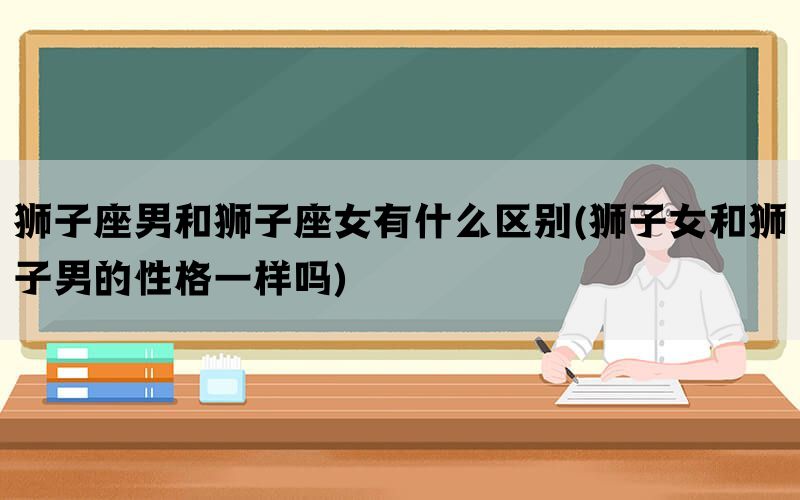 狮子座男和狮子座女有什么区别(狮子女和狮子男的性格一样吗)