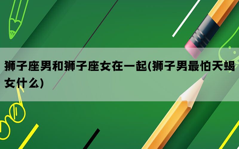 狮子座男和狮子座女在一起(狮子男最怕天蝎女什么)